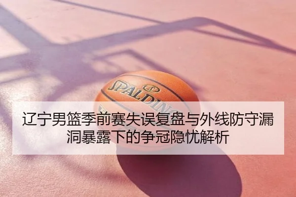辽宁男篮季前赛失误复盘与外线防守漏洞暴露下的争冠隐忧解析