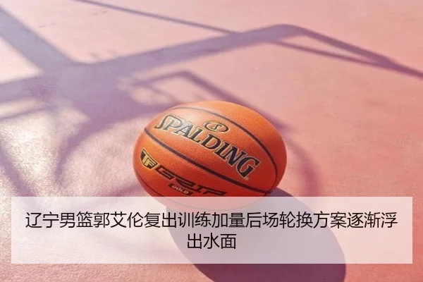 辽宁男篮郭艾伦复出训练加量后场轮换方案逐渐浮出水面