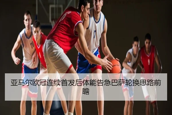 亚马尔欧冠连续首发后体能告急巴萨轮换思路前瞻