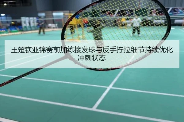 王楚钦亚锦赛前加练接发球与反手拧拉细节持续优化冲刺状态